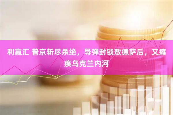 利赢汇 普京斩尽杀绝,导弹封锁敖德萨后,又瘫痪乌克兰内河