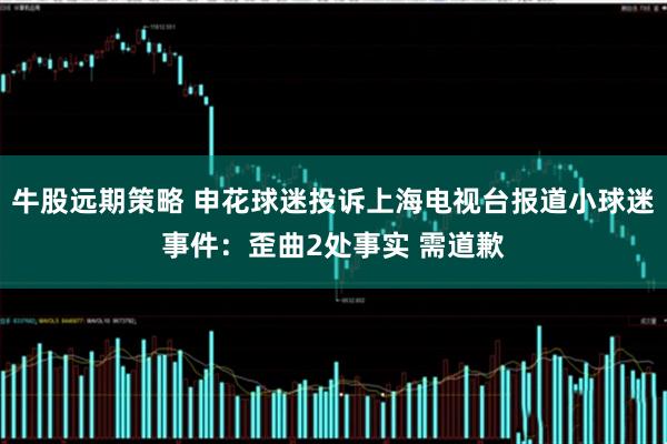 牛股远期策略 申花球迷投诉上海电视台报道小球迷事件：歪曲2处事实 需道歉